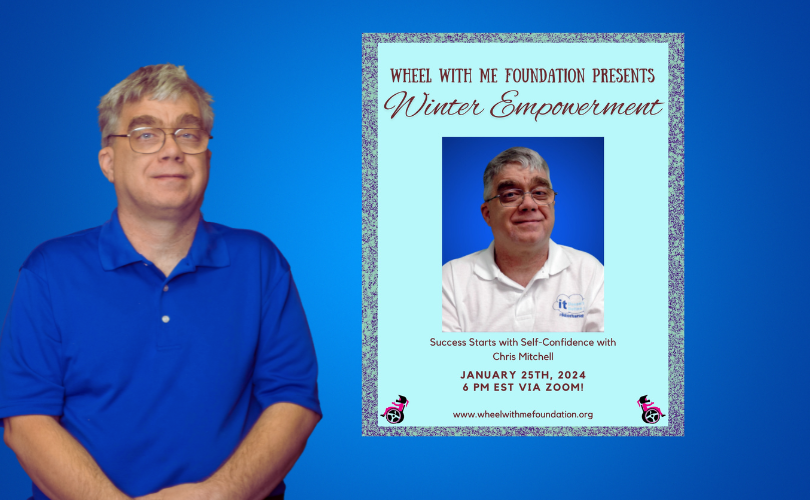 Bright blue background with a photo of Chris Mitchell, wearing a blue polo shirt and glasses on the left of the image. To the right of Chris’ photo, a rectangle in a blueish-green color with dark test that reds “Wheel With Me Foundation Presents Winter Empowerment Success Starts with Self-Confidence with Chris Mitchell, January 25th, 2024 6 pm EST via Zoom. www.wheelwifhtmefoundation.org with 2 small clip arts of a person performing a wheelie on a wheelchair.